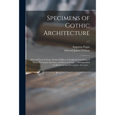 Specimens of Gothic Architecture; Selected From Various Ancient Edifices in England: Consisting of Plans, Elevations, Sections, and Parts at Large ...