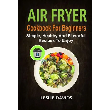 Air Fryer Cookbook For Beginners: Simple, Healthy And Flavorful Recipes To Enjoy