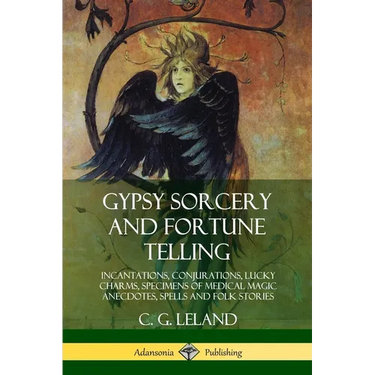 Gypsy Sorcery and Fortune Telling: Incantations, Conjurations, Lucky Charms, Specimens of Medical Magic Anecdotes, Spells and Folk Stories