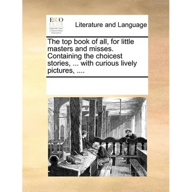 The Top Book of All, for Little Masters and Misses. Containing the Choicest Stories, ... with Curious Lively Pictures, ....