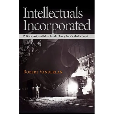 Intellectuals Incorporated: Politics, Art, and Ideas Inside Henry Luce's Media Empire