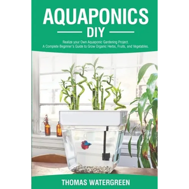 Aquaponics DIY: Realize Your Own Aquaponic Gardening Project. A Complete Beginner's Guide to grow Organic Herbs, Fruits, and Vegetables