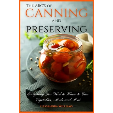 The ABC'S of Canning and Preserving: Everything You Need to Know to Can Vegetables, Meals and Meats
