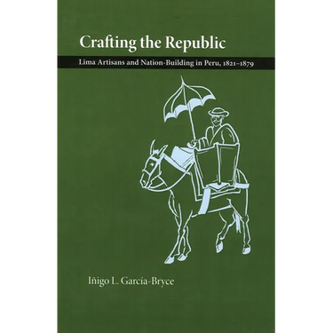 Crafting the Republic: Lima's Artisans and Nation Building in Peru, 1821-1879