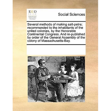 Several Methods of Making Salt-Petre; Recommended to the Inhabitants of the United Colonies, by the Honorable Continental Congress. and Re-Published b