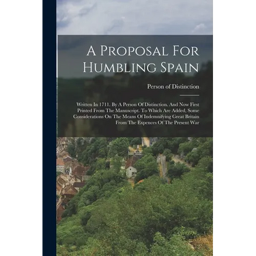 A Proposal For Humbling Spain: Written In 1711. By A Person Of Distinction. And Now First Printed From The Manuscript. To Which Are Added, Some Consi