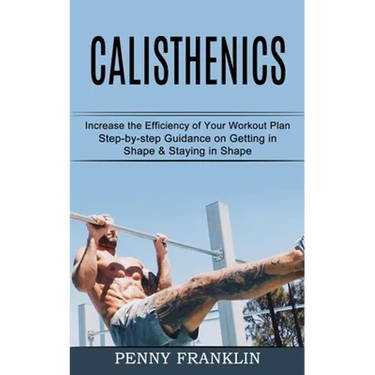 Calisthenics: Step-by-step Guidance on Getting in Shape & Staying in Shape (Increase the Efficiency of Your Workout Plan)