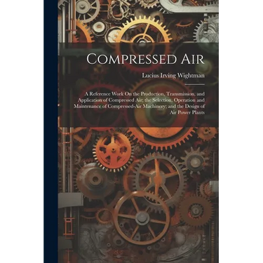 Compressed Air: A Reference Work On the Production, Transmission, and Application of Compressed Air; the Selection, Operation and Main