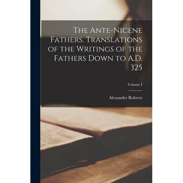The Ante-Nicene Fathers. Translations of the Writings of the Fathers Down to A.D. 325; Volume I