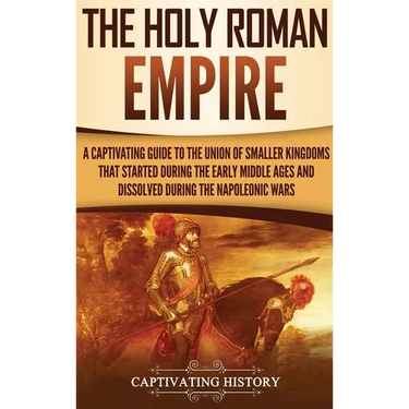 The Holy Roman Empire: A Captivating Guide to the Union of Smaller Kingdoms That Started During the Early Middle Ages and Dissolved During the Napoleo