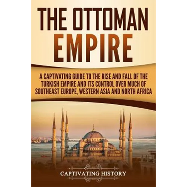 The Ottoman Empire: A Captivating Guide to the Rise and Fall of the Turkish Empire and its Control Over Much of Southeast Europe, Western