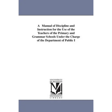 A Manual of Discipline and Instruction for the Use of the Teachers of the Primary and Grammar Schools Under the Charge of the Department of Public I