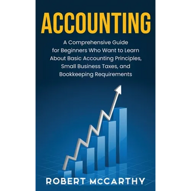 Accounting: A Comprehensive Guide for Beginners Who Want to Learn About Basic Accounting Principles, Small Business Taxes, and Bookkeeping Requirement