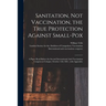 Sanitation, Not Vaccination, the True Protection Against Small-pox: a Paper Read Before the Second International Anti-Vaccination Congress at Cologne,