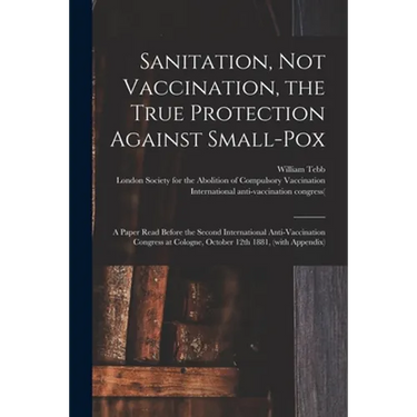 Sanitation, Not Vaccination, the True Protection Against Small-pox: a Paper Read Before the Second International Anti-Vaccination Congress at Cologne,
