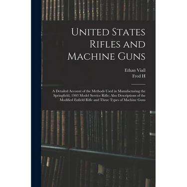 United States Rifles and Machine Guns; a Detailed Account of the Methods Used in Manufacturing the Springfield, 1903 Model Service Rifle; Also Descrip