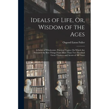 Ideals of Life, Or, Wisdom of the Ages: A Series of Wholesome, Practical Topics, On Which Are Presented the Best Things From More Than Two Hundred Gre
