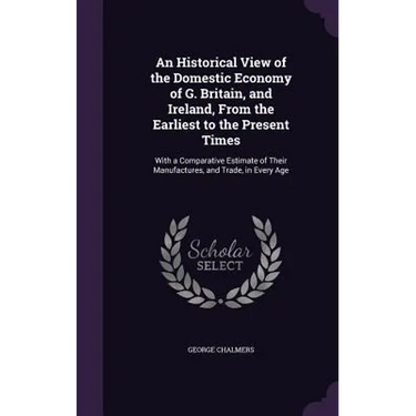 An Historical View of the Domestic Economy of G. Britain, and Ireland, From the Earliest to the Present Times: With a Comparative Estimate of Their Ma