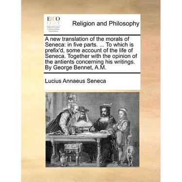 A New Translation of the Morals of Seneca: In Five Parts. ... to Which Is Prefix'd, Some Account of the Life of Seneca. Together with the Opinion of t