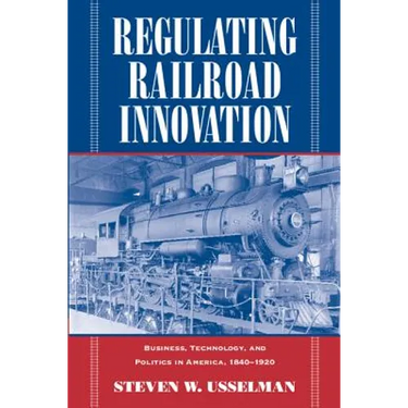 Regulating Railroad Innovation: Business, Technology, and Politics in America, 1840 1920