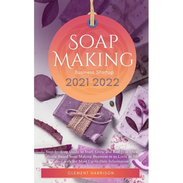 Soap Making Business Startup 2021-2022: Step-by-Step Guide to Start, Grow and Run your Own Home Based Soap Making Business in 30 days with the Most Up