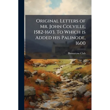 Original Letters of Mr. John Colville, 1582-1603. To Which is Added his Palinode, 1600