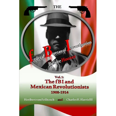 The federal Bureau of Investigation before Hoover: Volume 1: The fBI and Mexican Revolutionists, 1908-1914