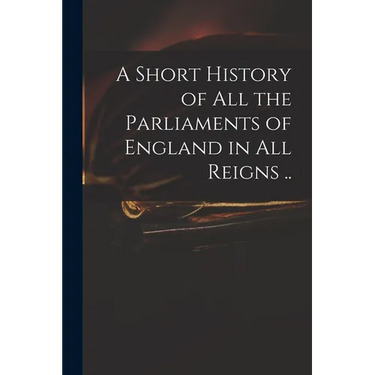 A Short History of All the Parliaments of England in All Reigns ..
