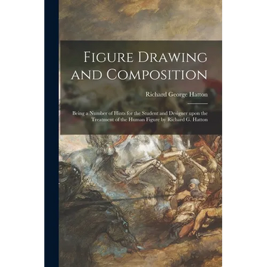 Figure Drawing and Composition: Being a Number of Hints for the Student and Designer Upon the Treatment of the Human Figure by Richard G. Hatton