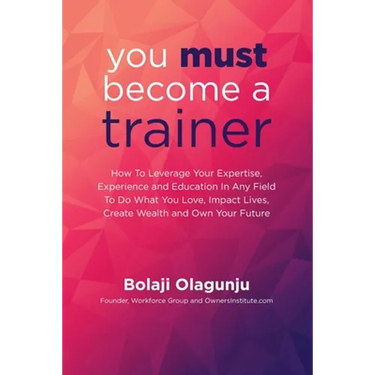 You Must Become A Trainer: How to leverage your expertise, experience and education in any field to do what you love, impact lives, create wealth