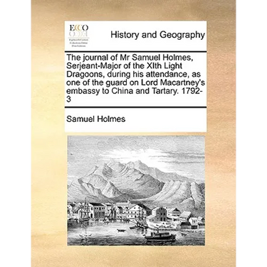 The Journal of MR Samuel Holmes, Serjeant-Major of the Xith Light Dragoons, During His Attendance, as One of the Guard on Lord Macartney's Embassy to