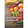 Growing Your Own Vegetable Garden: A Complete Guide On How To Plan And Maintain Your Organic Garden For Beginners: Start Your Home Gardening