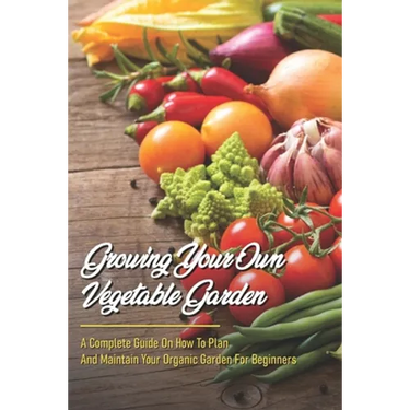 Growing Your Own Vegetable Garden: A Complete Guide On How To Plan And Maintain Your Organic Garden For Beginners: Start Your Home Gardening