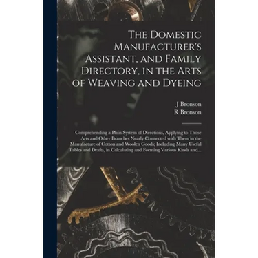The Domestic Manufacturer's Assistant, and Family Directory, in the Arts of Weaving and Dyeing: Comprehending a Plain System of Directions, Applying t
