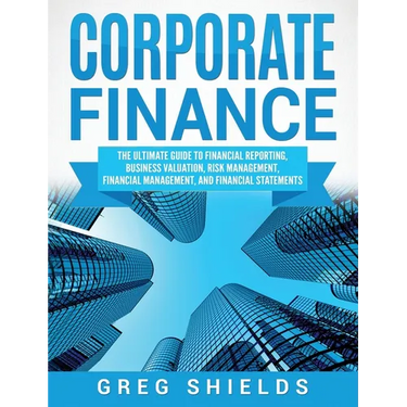 Corporate Finance: The Ultimate Guide to Financial Reporting, Business Valuation, Risk Management, Financial Management, and Financial Statements