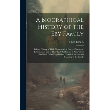 A Biographical History of the Eby Family: Being a History of Their Movements in Europe During the Reformation: and of Their Early Settlement in Americ