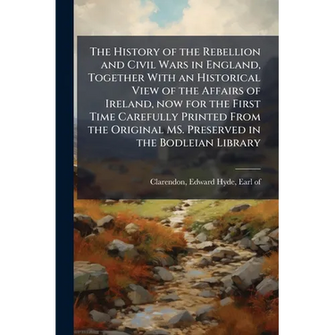 The History of the Rebellion and Civil Wars in England, Together With an Historical View of the Affairs of Ireland, now for the First Time Carefully P