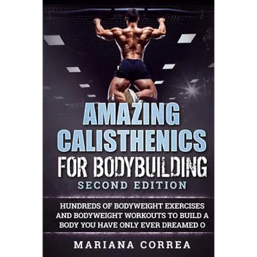 AMAZING CALISTHENICS For BODYBUILDING SECOND EDITION: HUNDREDS OF BODYWEIGHT EXERCISES AND BODYWEIGHT WORKOUTS TO BUILD a BODY YOU HAVE ONLY EVER DREA