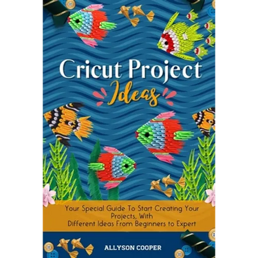 Cricut Project Ideas: Your Special Guide To Start Creating Your Projects, With Different Ideas From Beginners to Expert