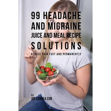 99 Headache and Migraine Juice and Meal Recipe Solutions: Reduce Pain Fast and Permanently