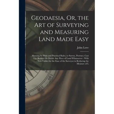 Geodaesia, Or, the Art of Surveying and Measuring Land Made Easy: Shewing by Plain and Practical Rules, to Survey, Protract, Cast Up, Reduce Or Divide