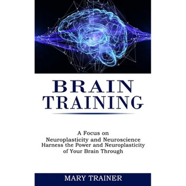 Brain Training: A Focus on Neuroplasticity and Neuroscience (Harness the Power and Neuroplasticity of Your Brain Through)