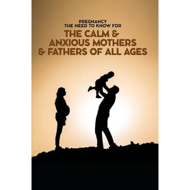 Pregnancy The Need To Know for The Calm & Anxious Mothers & Fathers All Ages