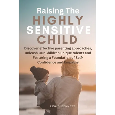 Raising The Highly Sensitive Child: Discover effective parenting approaches, unleash Our Children unique talents and Fostering a Foundation of Self-Co