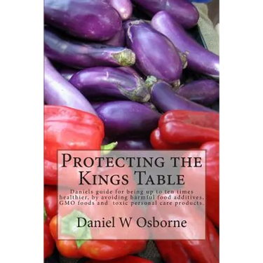 Protecting The Kings Table: Daniels guide for being up to ten times healthier, by avoiding harmful food additives, GMO foods and toxic personal ca