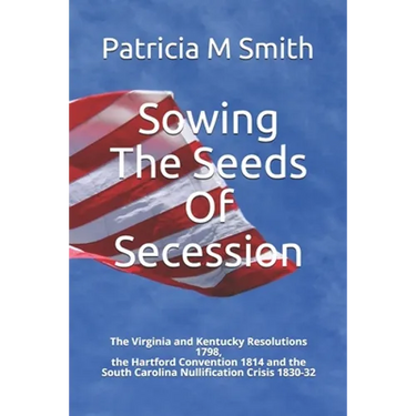 Sowing The Seeds Of Secession: The Virginia and Kentucky Resolutions 1798, the Hartford Convention 1814 and the South Carolina Nullification Crisis 1