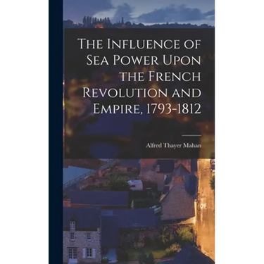 The Influence of Sea Power Upon the French Revolution and Empire, 1793-1812