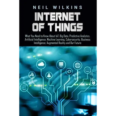 Internet of Things: What You Need to Know About IoT, Big Data, Predictive Analytics, Artificial Intelligence, Machine Learning, Cybersecur