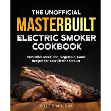 The Unofficial Masterbuilt Electric Smoker Cookbook: Amazing Recipes for Smoking Meat, Fish, Vegetable, Game with Your Electric Smoker