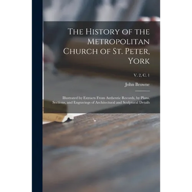 The History of the Metropolitan Church of St. Peter, York: Illustrated by Extracts From Authentic Records, by Plans, Sections, and Engravings of Archi